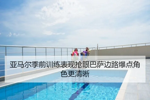 亚马尔季前训练表现抢眼巴萨边路爆点角色更清晰