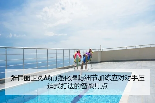 张伟丽卫冕战前强化摔防细节加练应对对手压迫式打法的备战焦点