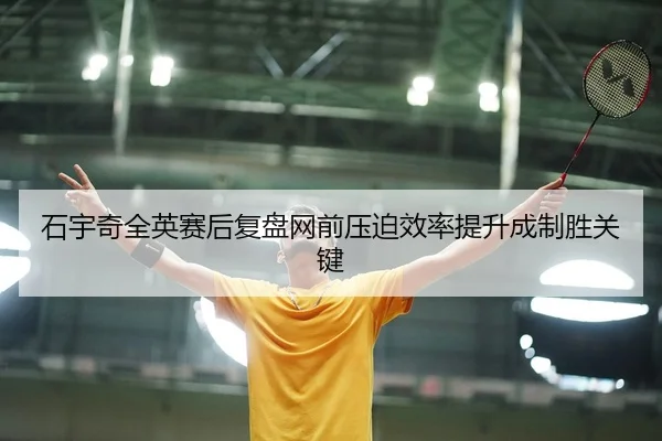 石宇奇全英赛后复盘网前压迫效率提升成制胜关键