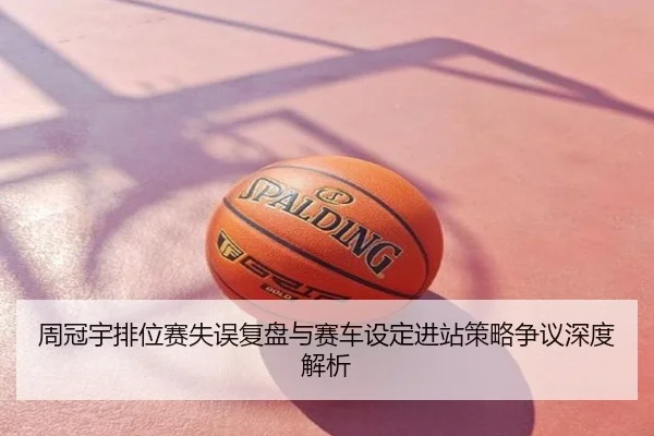 周冠宇排位赛失误复盘与赛车设定进站策略争议深度解析