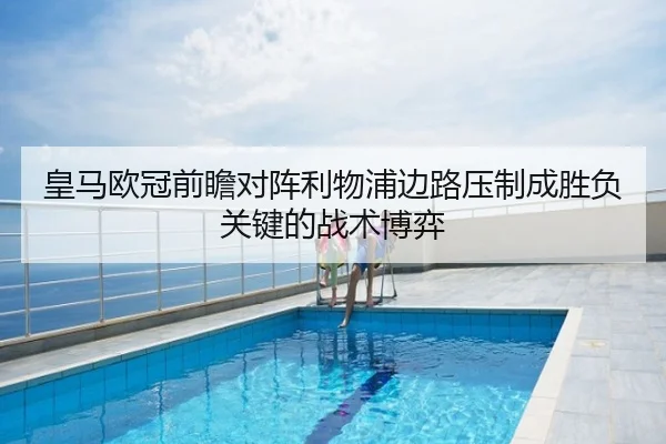皇马欧冠前瞻对阵利物浦边路压制成胜负关键的战术博弈