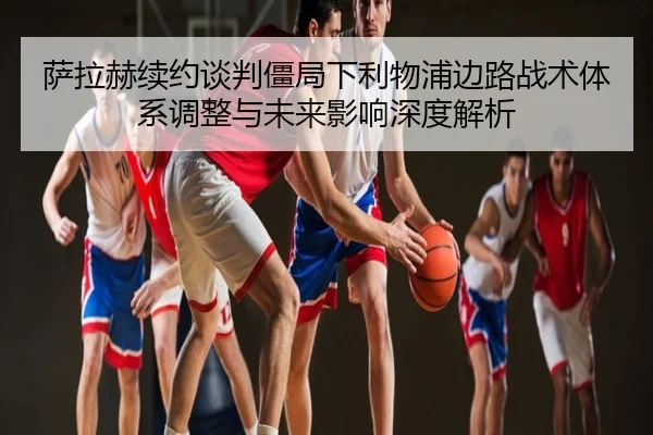 萨拉赫续约谈判僵局下利物浦边路战术体系调整与未来影响深度解析